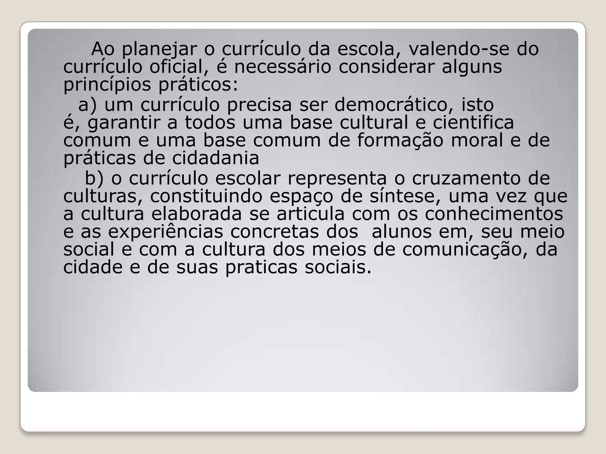 Ao planejar o currículo da escola, valendo-se do
currículo oficial, é necessário considerar alguns
princípios práticos:
a) um currículo precisa ser democrático, isto
é, garantir a todos uma base cultural e cientifica
comum e uma base comum de formação moral e de
práticas de cidadania
b) o currículo escolar representa o cruzamento de
culturas, constituindo espaço de síntese, uma vez que
a cultura elaborada se articula com os conhecimentos
e as experiências concretas dos alunos em, seu meio
social e com a cultura dos meios de comunicação, da
cidade e de suas praticas sociais.
 
