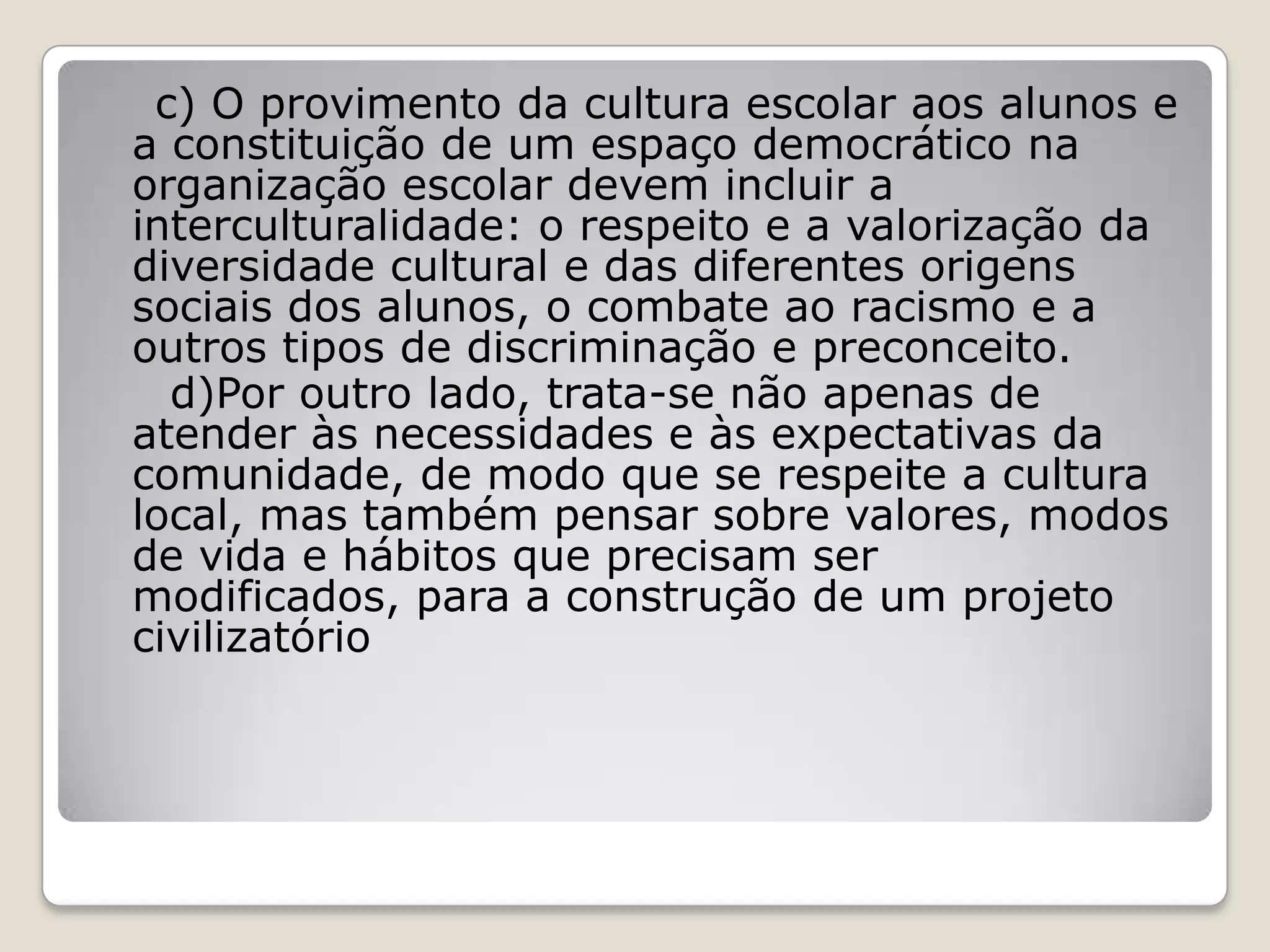 c) O provimento da cultura escolar aos alunos e
a constituição de um espaço democrático na
organização escolar devem incluir a
interculturalidade: o respeito e a valorização da
diversidade cultural e das diferentes origens
sociais dos alunos, o combate ao racismo e a
outros tipos de discriminação e preconceito.
d)Por outro lado, trata-se não apenas de
atender às necessidades e às expectativas da
comunidade, de modo que se respeite a cultura
local, mas também pensar sobre valores, modos
de vida e hábitos que precisam ser
modificados, para a construção de um projeto
civilizatório
 