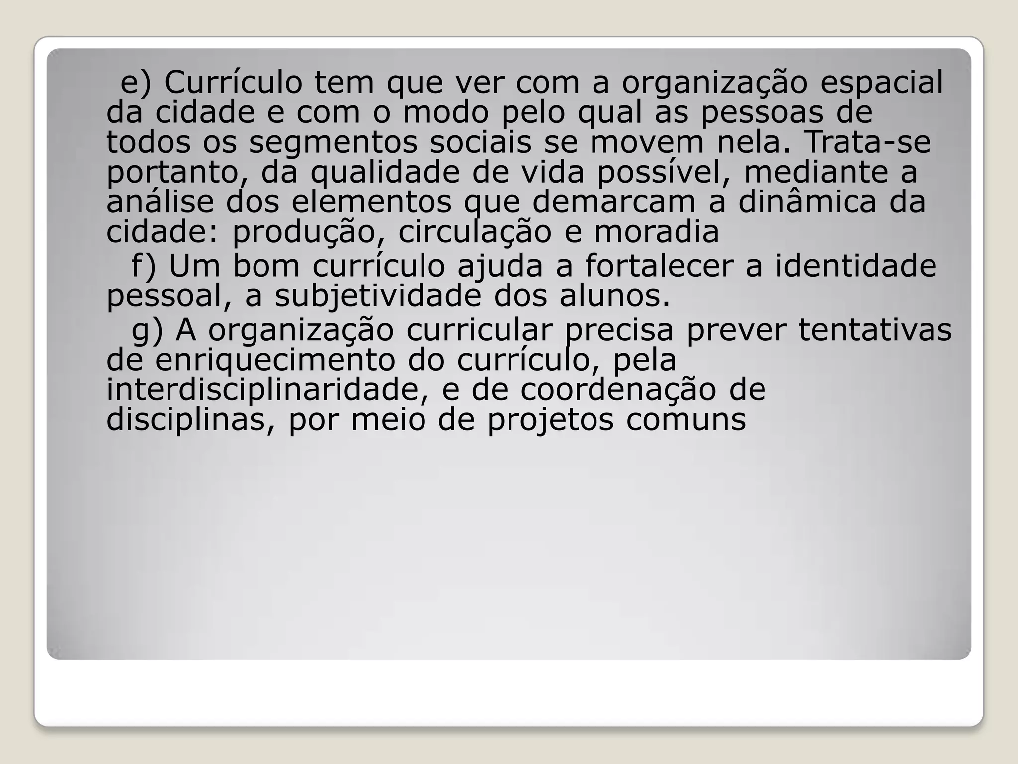 e) Currículo tem que ver com a organização espacial
da cidade e com o modo pelo qual as pessoas de
todos os segmentos sociais se movem nela. Trata-se
portanto, da qualidade de vida possível, mediante a
análise dos elementos que demarcam a dinâmica da
cidade: produção, circulação e moradia
f) Um bom currículo ajuda a fortalecer a identidade
pessoal, a subjetividade dos alunos.
g) A organização curricular precisa prever tentativas
de enriquecimento do currículo, pela
interdisciplinaridade, e de coordenação de
disciplinas, por meio de projetos comuns
 