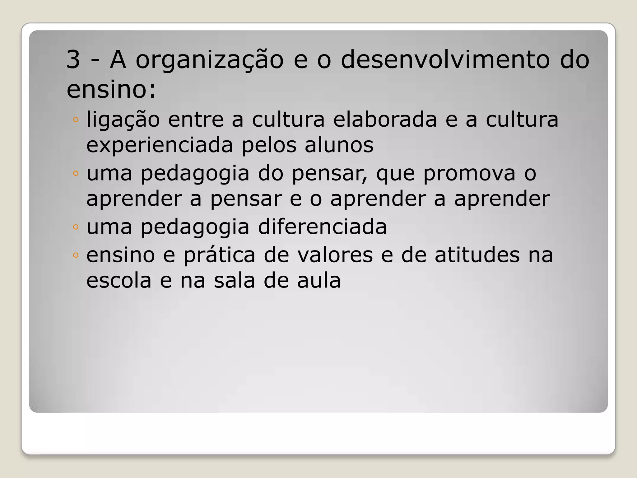 3 - A organização e o desenvolvimento do
ensino:
◦ ligação entre a cultura elaborada e a cultura
experienciada pelos alunos
◦ uma pedagogia do pensar, que promova o
aprender a pensar e o aprender a aprender
◦ uma pedagogia diferenciada
◦ ensino e prática de valores e de atitudes na
escola e na sala de aula
 