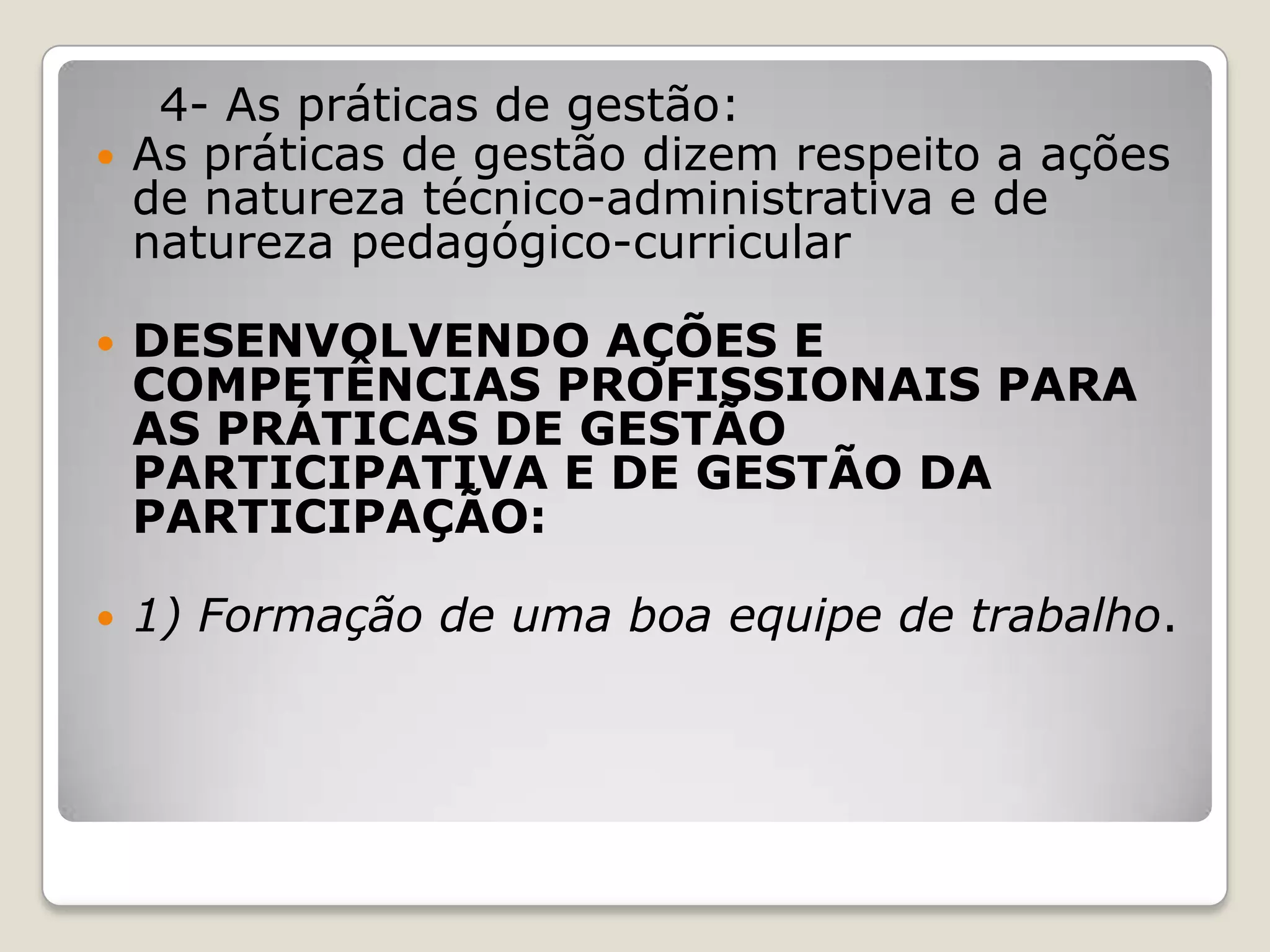 4- As práticas de gestão:
 As práticas de gestão dizem respeito a ações
de natureza técnico-administrativa e de
natureza pedagógico-curricular
 DESENVOLVENDO AÇÕES E
COMPETÊNCIAS PROFISSIONAIS PARA
AS PRÁTICAS DE GESTÃO
PARTICIPATIVA E DE GESTÃO DA
PARTICIPAÇÃO:
 1) Formação de uma boa equipe de trabalho.
 