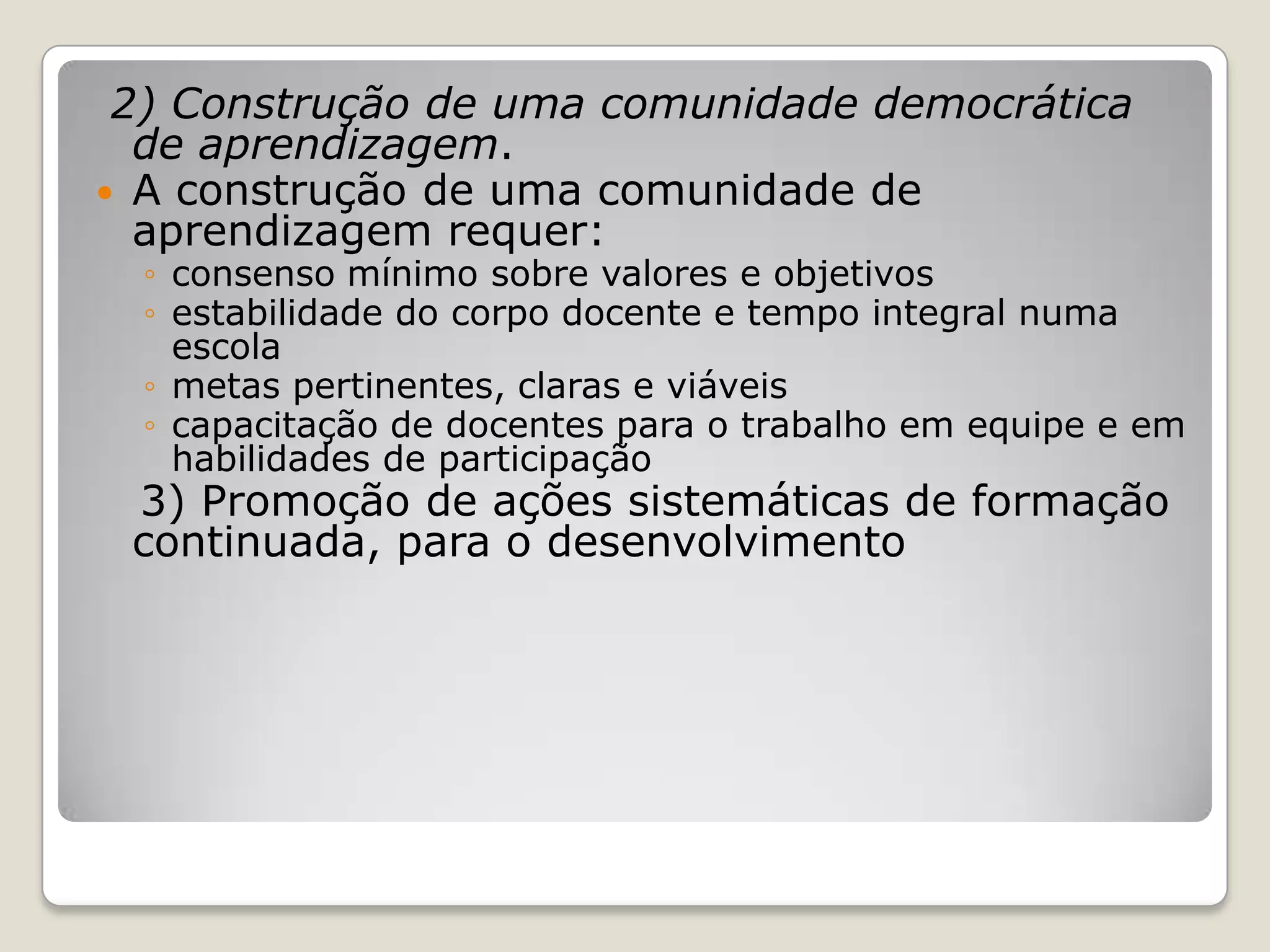 2) Construção de uma comunidade democrática
de aprendizagem.
 A construção de uma comunidade de
aprendizagem requer:
◦ consenso mínimo sobre valores e objetivos
◦ estabilidade do corpo docente e tempo integral numa
escola
◦ metas pertinentes, claras e viáveis
◦ capacitação de docentes para o trabalho em equipe e em
habilidades de participação
3) Promoção de ações sistemáticas de formação
continuada, para o desenvolvimento
 