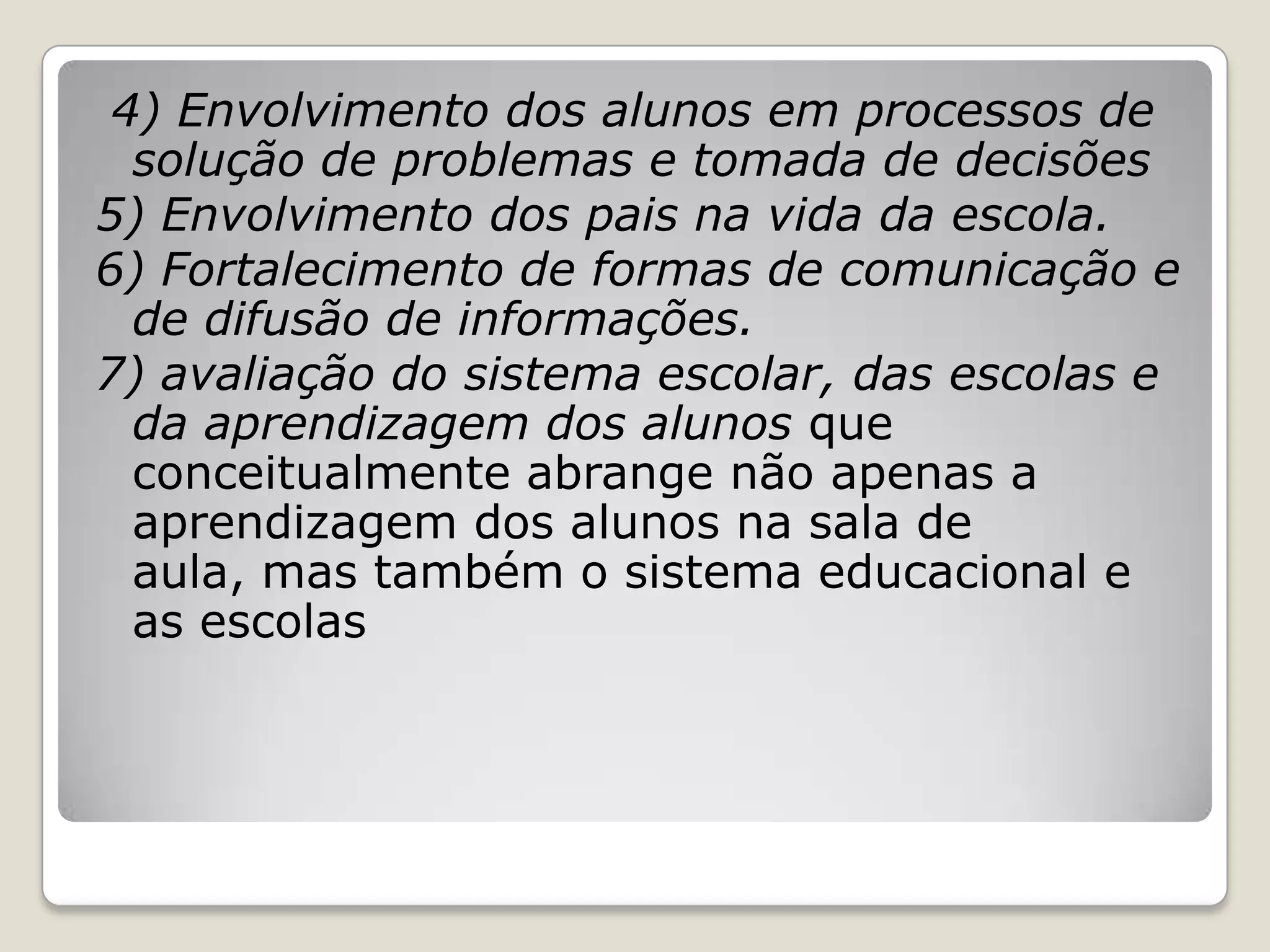 4) Envolvimento dos alunos em processos de
solução de problemas e tomada de decisões
5) Envolvimento dos pais na vida da escola.
6) Fortalecimento de formas de comunicação e
de difusão de informações.
7) avaliação do sistema escolar, das escolas e
da aprendizagem dos alunos que
conceitualmente abrange não apenas a
aprendizagem dos alunos na sala de
aula, mas também o sistema educacional e
as escolas
 