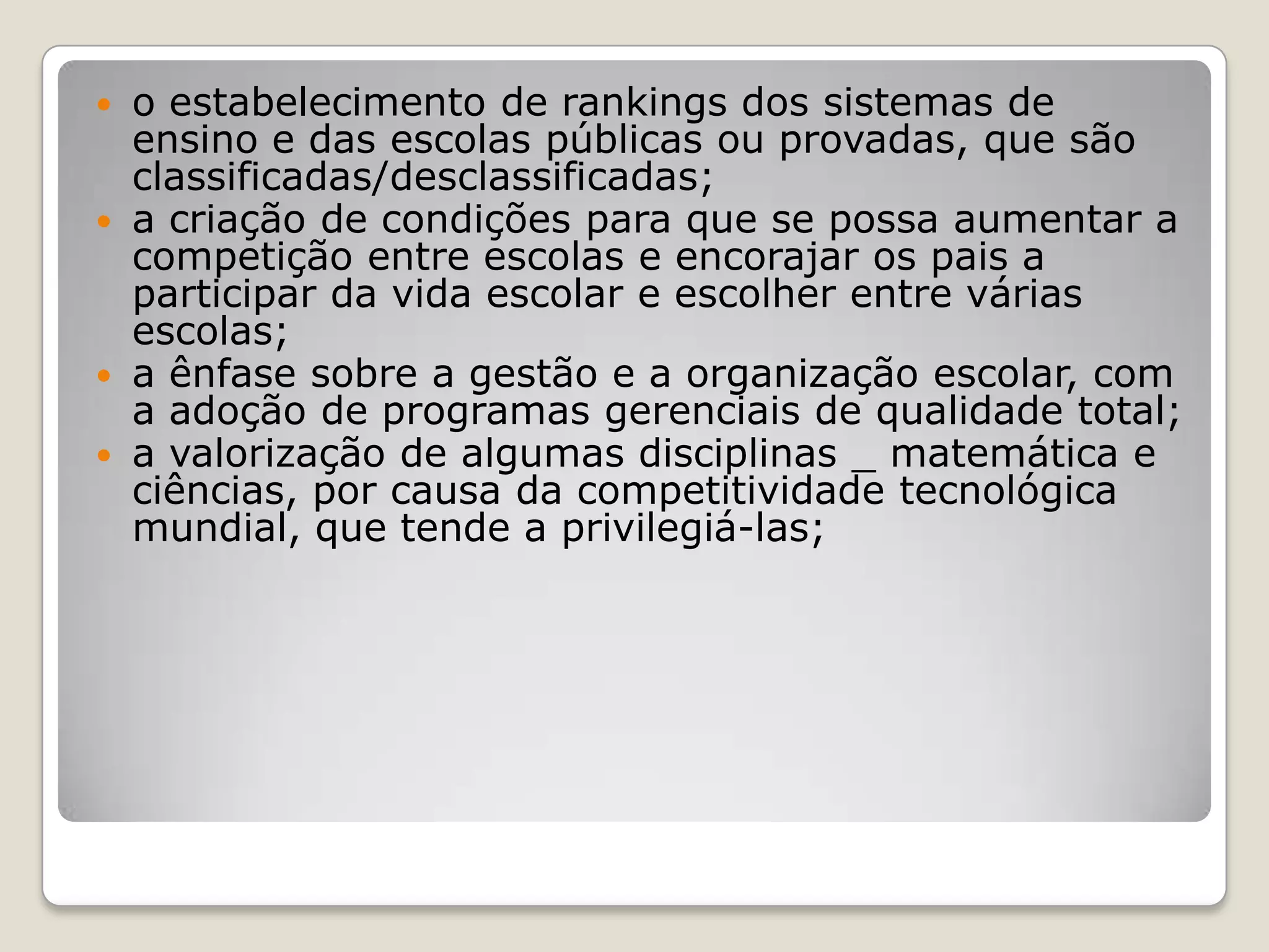  o estabelecimento de rankings dos sistemas de
ensino e das escolas públicas ou provadas, que são
classificadas/desclassificadas;
 a criação de condições para que se possa aumentar a
competição entre escolas e encorajar os pais a
participar da vida escolar e escolher entre várias
escolas;
 a ênfase sobre a gestão e a organização escolar, com
a adoção de programas gerenciais de qualidade total;
 a valorização de algumas disciplinas _ matemática e
ciências, por causa da competitividade tecnológica
mundial, que tende a privilegiá-las;
 