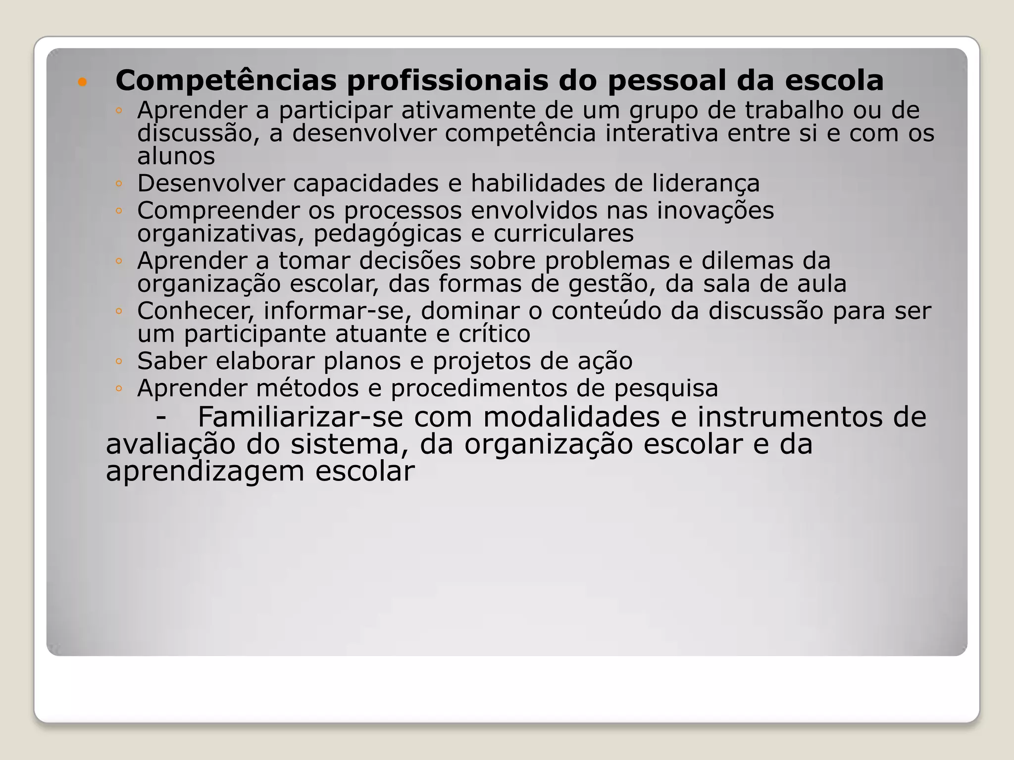  Competências profissionais do pessoal da escola
◦ Aprender a participar ativamente de um grupo de trabalho ou de
discussão, a desenvolver competência interativa entre si e com os
alunos
◦ Desenvolver capacidades e habilidades de liderança
◦ Compreender os processos envolvidos nas inovações
organizativas, pedagógicas e curriculares
◦ Aprender a tomar decisões sobre problemas e dilemas da
organização escolar, das formas de gestão, da sala de aula
◦ Conhecer, informar-se, dominar o conteúdo da discussão para ser
um participante atuante e crítico
◦ Saber elaborar planos e projetos de ação
◦ Aprender métodos e procedimentos de pesquisa
- Familiarizar-se com modalidades e instrumentos de
avaliação do sistema, da organização escolar e da
aprendizagem escolar
 