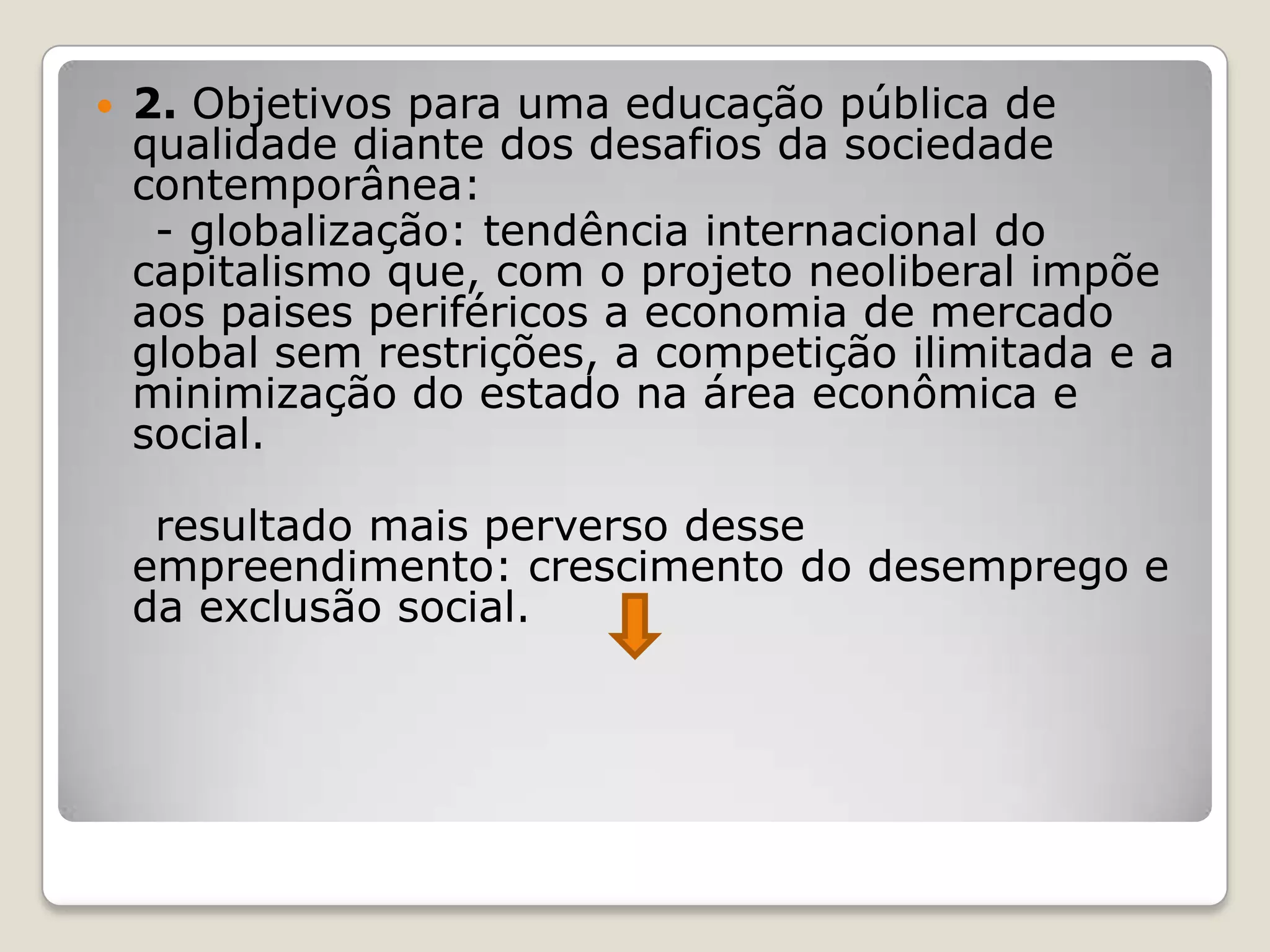  2. Objetivos para uma educação pública de
qualidade diante dos desafios da sociedade
contemporânea:
- globalização: tendência internacional do
capitalismo que, com o projeto neoliberal impõe
aos paises periféricos a economia de mercado
global sem restrições, a competição ilimitada e a
minimização do estado na área econômica e
social.
resultado mais perverso desse
empreendimento: crescimento do desemprego e
da exclusão social.
 