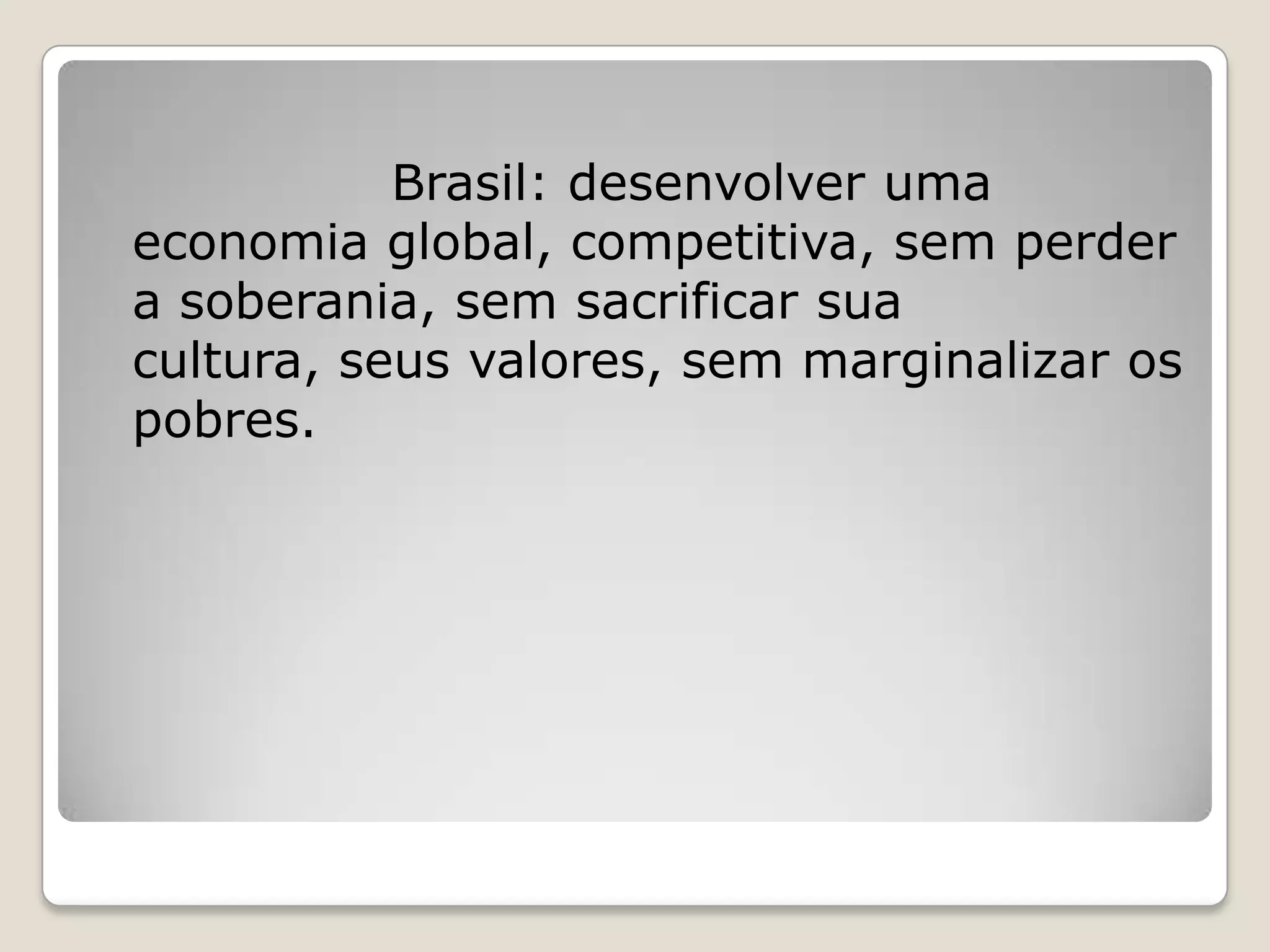 Brasil: desenvolver uma
economia global, competitiva, sem perder
a soberania, sem sacrificar sua
cultura, seus valores, sem marginalizar os
pobres.
 