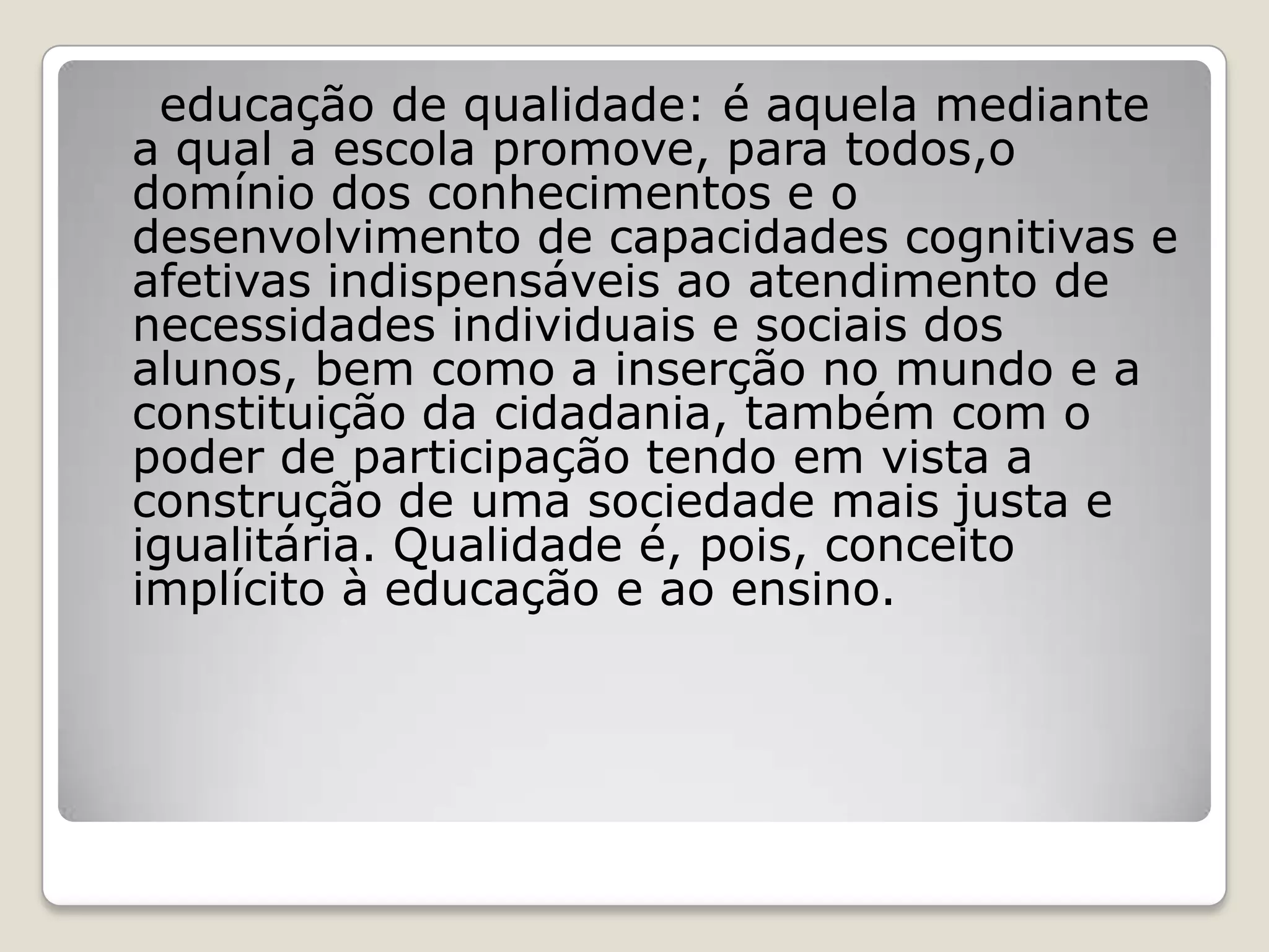educação de qualidade: é aquela mediante
a qual a escola promove, para todos,o
domínio dos conhecimentos e o
desenvolvimento de capacidades cognitivas e
afetivas indispensáveis ao atendimento de
necessidades individuais e sociais dos
alunos, bem como a inserção no mundo e a
constituição da cidadania, também com o
poder de participação tendo em vista a
construção de uma sociedade mais justa e
igualitária. Qualidade é, pois, conceito
implícito à educação e ao ensino.
 