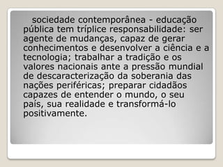 sociedade contemporânea - educação
pública tem tríplice responsabilidade: ser
agente de mudanças, capaz de gerar
conhecimentos e desenvolver a ciência e a
tecnologia; trabalhar a tradição e os
valores nacionais ante a pressão mundial
de descaracterização da soberania das
nações periféricas; preparar cidadãos
capazes de entender o mundo, o seu
país, sua realidade e transformá-lo
positivamente.
 