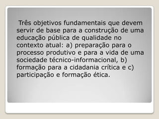 Três objetivos fundamentais que devem
servir de base para a construção de uma
educação pública de qualidade no
contexto atual: a) preparação para o
processo produtivo e para a vida de uma
sociedade técnico-informacional, b)
formação para a cidadania crítica e c)
participação e formação ética.
 