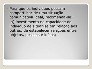  Para que os indivíduos possam
compartilhar de uma situação
comunicativa ideal, recomenda-se:
a) investimento na capacidade do
individuo de situar-se em relação aos
outros, de estabelecer relações entre
objetos, pessoas e idéias;
 