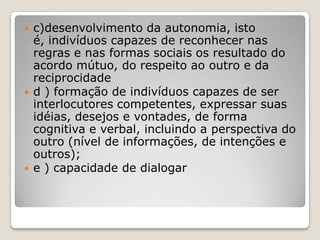  c)desenvolvimento da autonomia, isto
é, indivíduos capazes de reconhecer nas
regras e nas formas sociais os resultado do
acordo mútuo, do respeito ao outro e da
reciprocidade
 d ) formação de indivíduos capazes de ser
interlocutores competentes, expressar suas
idéias, desejos e vontades, de forma
cognitiva e verbal, incluindo a perspectiva do
outro (nível de informações, de intenções e
outros);
 e ) capacidade de dialogar
 