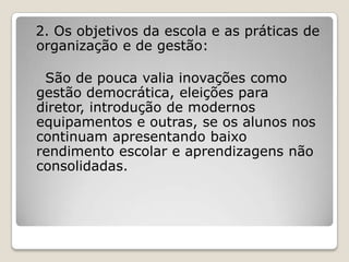 2. Os objetivos da escola e as práticas de
organização e de gestão:
São de pouca valia inovações como
gestão democrática, eleições para
diretor, introdução de modernos
equipamentos e outras, se os alunos nos
continuam apresentando baixo
rendimento escolar e aprendizagens não
consolidadas.
 