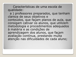 Características de uma escola de
qualidade:
a ) professores preparados, que tenham
clareza de seus objetivos e
conteúdos, que façam planos de aula, que
consigam cativar os alunos, que utilizem
metodologia e procedimentos adequados
à matéria e as condições de
aprendizagem dos alunos, que façam
avaliação contínua, prestando muita
atenção nas dificuldades de cada aluno;
 
