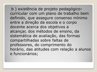 b ) existência de projeto pedagógico-
curricular com um plano de trabalho bem
definido, que assegure consenso mínimo
entre a direção da escola e o corpo
docente acerca dos objetivos a
alcançar, dos métodos de ensino, da
sistemática de avaliação, das formas
compartilhadas sobre faltas de
professores, do comprimento do
horário, das atitudes com relação a alunos
e funcionários;
 