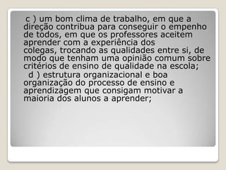 c ) um bom clima de trabalho, em que a
direção contribua para conseguir o empenho
de todos, em que os professores aceitem
aprender com a experiência dos
colegas, trocando as qualidades entre si, de
modo que tenham uma opinião comum sobre
critérios de ensino de qualidade na escola;
d ) estrutura organizacional e boa
organização do processo de ensino e
aprendizagem que consigam motivar a
maioria dos alunos a aprender;
 