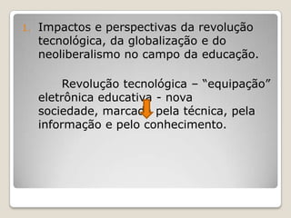 1. Impactos e perspectivas da revolução
tecnológica, da globalização e do
neoliberalismo no campo da educação.
Revolução tecnológica – “equipação”
eletrônica educativa - nova
sociedade, marcada pela técnica, pela
informação e pelo conhecimento.
 