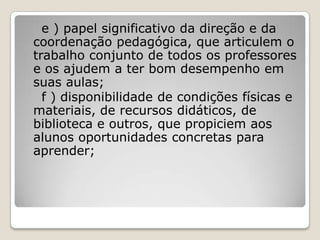e ) papel significativo da direção e da
coordenação pedagógica, que articulem o
trabalho conjunto de todos os professores
e os ajudem a ter bom desempenho em
suas aulas;
f ) disponibilidade de condições físicas e
materiais, de recursos didáticos, de
biblioteca e outros, que propiciem aos
alunos oportunidades concretas para
aprender;
 