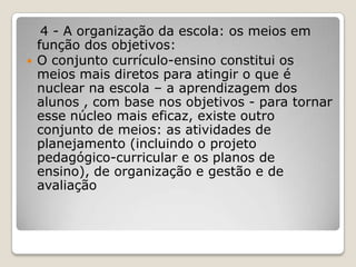 4 - A organização da escola: os meios em
função dos objetivos:
 O conjunto currículo-ensino constitui os
meios mais diretos para atingir o que é
nuclear na escola – a aprendizagem dos
alunos , com base nos objetivos - para tornar
esse núcleo mais eficaz, existe outro
conjunto de meios: as atividades de
planejamento (incluindo o projeto
pedagógico-curricular e os planos de
ensino), de organização e gestão e de
avaliação
 