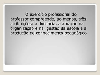 O exercício profissional do
professor compreende, ao menos, três
atribuições: a docência, a atuação na
organização e na gestão da escola e a
produção de conhecimento pedagógico.
 