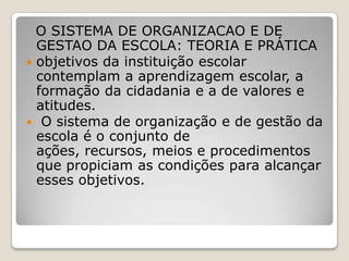 O SISTEMA DE ORGANIZACAO E DE
GESTAO DA ESCOLA: TEORIA E PRÁTICA
 objetivos da instituição escolar
contemplam a aprendizagem escolar, a
formação da cidadania e a de valores e
atitudes.
 O sistema de organização e de gestão da
escola é o conjunto de
ações, recursos, meios e procedimentos
que propiciam as condições para alcançar
esses objetivos.
 