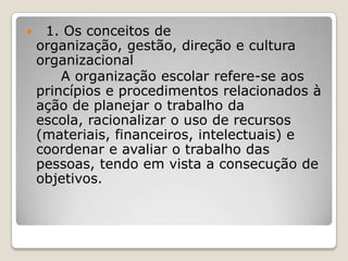  1. Os conceitos de
organização, gestão, direção e cultura
organizacional
A organização escolar refere-se aos
princípios e procedimentos relacionados à
ação de planejar o trabalho da
escola, racionalizar o uso de recursos
(materiais, financeiros, intelectuais) e
coordenar e avaliar o trabalho das
pessoas, tendo em vista a consecução de
objetivos.
 
