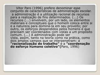 Vitor Paro (1996) prefere denominar esse
conjunto de características de administração escolar.
a administração é a utilização racional de recursos
para a realização de fins determinados. (...) Os
recursos (...) envolvem, por um lado, os elementos
materiais e conceptuais que o homem coloca entre si
e a natureza para dominá-la em seu proveito; por
outro, os esforços despendidos pelos homens e que
precisam ser coordenados com vistas a um propósito
comum. (...) A administração pode ser
vista, assim, tanto na teoria como na prática, como
dois amplos campos que se interpenetram: a
"racionalização do trabalho" e a "coordenação
do esforço humano coletivo"(Paro, 1996)
 