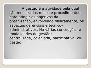 A gestão é a atividade pela qual
são mobilizados meios e procedimentos
para atingir os objetivos da
organização, envolvendo basicamente, os
aspectos gerenciais e tecnico-
administrativos. Há várias concepções e
modalidades de gestão:
centralizada, colegiada, participativa, co-
gestão.
 