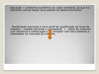 educação = problema econômico na visão neoliberal, já que é o
elemento central desse novo padrão de desenvolvimento
flexibilidade funcional e novo perfil de qualificação da força de
trabalho - cidadão eficiente e competente = capaz de consumir
com eficiência e sofisticação e de competir com seus talentos e
habilidades no mercado de trabalho.
 