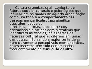 Cultura organizacional: conjunto de
fatores sociais, culturais e psicológicos que
influenciam os modos de agir da organização
como um todo e o comportamento das
pessoas em particular. Isso significa
que, além daquelas
diretrizes, normas, procedimentos
operacionais e rotinas administrativas que
identificam as escolas, há aspectos de
natureza cultural que as diferenciam umas
das outras, não sendo a maior parte deles
nem claramente perceptíveis nem explícitos.
Esses aspectos tem sido denominados
frequentemente de currículo oculto.
 