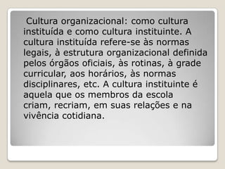 Cultura organizacional: como cultura
instituída e como cultura instituinte. A
cultura instituída refere-se às normas
legais, à estrutura organizacional definida
pelos órgãos oficiais, às rotinas, à grade
curricular, aos horários, às normas
disciplinares, etc. A cultura instituinte é
aquela que os membros da escola
criam, recriam, em suas relações e na
vivência cotidiana.
 