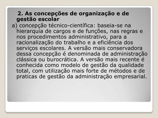 2. As concepções de organização e de
gestão escolar
a) concepção técnico-científica: baseia-se na
hierarquia de cargos e de funções, nas regras e
nos procedimentos administrativo, para a
racionalização do trabalho e a eficiência dos
serviços escolares. A versão mais conservadora
dessa concepção é denominada de administração
clássica ou burocrática. A versão mais recente é
conhecida como modelo de gestão da qualidade
total, com utilização mais forte de métodos e de
praticas de gestão da administração empresarial.
 