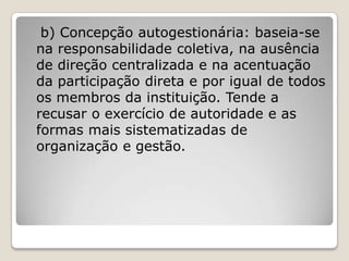 b) Concepção autogestionária: baseia-se
na responsabilidade coletiva, na ausência
de direção centralizada e na acentuação
da participação direta e por igual de todos
os membros da instituição. Tende a
recusar o exercício de autoridade e as
formas mais sistematizadas de
organização e gestão.
 