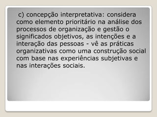 c) concepção interpretativa: considera
como elemento prioritário na análise dos
processos de organização e gestão o
significados objetivos, as intenções e a
interação das pessoas - vê as práticas
organizativas como uma construção social
com base nas experiências subjetivas e
nas interações sociais.
 