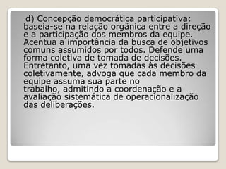 d) Concepção democrática participativa:
baseia-se na relação orgânica entre a direção
e a participação dos membros da equipe.
Acentua a importância da busca de objetivos
comuns assumidos por todos. Defende uma
forma coletiva de tomada de decisões.
Entretanto, uma vez tomadas às decisões
coletivamente, advoga que cada membro da
equipe assuma sua parte no
trabalho, admitindo a coordenação e a
avaliação sistemática de operacionalização
das deliberações.
 