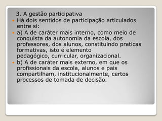 3. A gestão participativa
 Há dois sentidos de participação articulados
entre si:
 a) A de caráter mais interno, como meio de
conquista da autonomia da escola, dos
professores, dos alunos, constituindo praticas
formativas, isto é elemento
pedagógico, curricular, organizacional.
 b) A de caráter mais externo, em que os
profissionais da escola, alunos e pais
compartilham, institucionalmente, certos
processos de tomada de decisão.
 