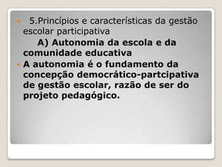  5.Princípios e características da gestão
escolar participativa
A) Autonomia da escola e da
comunidade educativa
 A autonomia é o fundamento da
concepção democrático-partcipativa
de gestão escolar, razão de ser do
projeto pedagógico.
 