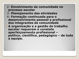 2- Envolvimento da comunidade no
processo escolar
3- Planejamento das atividades
4- Formação continuada para o
desenvolvimento pessoal e profissional
dos integrantes da comunidade
 A organização e a gestão do trabalho
escolar requerem o constate
aperfeiçoamento profissional –
político, científico, pedagógico – de toda
a equipe.
 