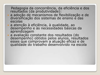 Pedagogia da concorrência, da eficiência e dos
resultados (da produtividade):
 a adoção de mecanismos de flexibilização e de
diversificação dos sistemas de ensino e das
escolas
 a atenção à eficiência, à qualidade, ao
desempenho e às necessidades básicas da
aprendizagem
 a avaliação constante dos resultados (do
desempenho) obtidos pelos alunos, resultados
esses que comprovam a atuação eficaz e de
qualidade do trabalho desenvolvido na escola
 