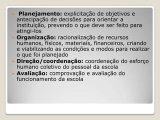  Planejamento: explicitação de objetivos e
antecipação de decisões para orientar a
instituição, prevendo o que deve ser feito para
atingi-los
 Organização: racionalização de recursos
humanos, físicos, materiais, financeiros, criando
e viabilizando as condições e modos para realizar
o que foi planejado
 Direção/coordenação: coordenação do esforço
humano coletivo do pessoal da escola
 Avaliação: comprovação e avaliação do
funcionamento da escola
 
