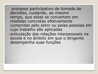  processo participativo de tomada de
decisões, cuidando, ao mesmo
tempo, que estas se convertam em
medidas concretas efetivamente
cumpridas pelo setor ou pelas pessoas em
cujo trabalho são aplicadas
 articulação das relações interpessoais na
escola e no âmbito em que o dirigente
desempenha suas funções
 