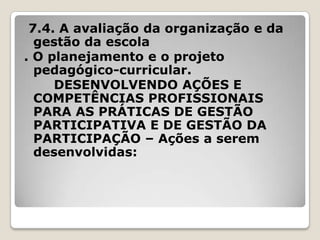 7.4. A avaliação da organização e da
gestão da escola
. O planejamento e o projeto
pedagógico-curricular.
DESENVOLVENDO AÇÕES E
COMPETÊNCIAS PROFISSIONAIS
PARA AS PRÁTICAS DE GESTÃO
PARTICIPATIVA E DE GESTÃO DA
PARTICIPAÇÃO – Ações a serem
desenvolvidas:
 