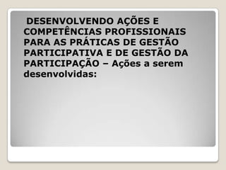 DESENVOLVENDO AÇÕES E
COMPETÊNCIAS PROFISSIONAIS
PARA AS PRÁTICAS DE GESTÃO
PARTICIPATIVA E DE GESTÃO DA
PARTICIPAÇÃO – Ações a serem
desenvolvidas:
 