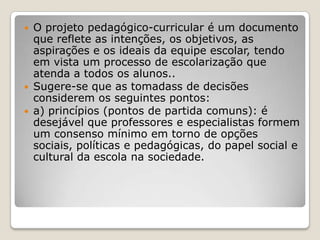  O projeto pedagógico-curricular é um documento
que reflete as intenções, os objetivos, as
aspirações e os ideais da equipe escolar, tendo
em vista um processo de escolarização que
atenda a todos os alunos..
 Sugere-se que as tomadass de decisões
considerem os seguintes pontos:
 a) princípios (pontos de partida comuns): é
desejável que professores e especialistas formem
um consenso mínimo em torno de opções
sociais, políticas e pedagógicas, do papel social e
cultural da escola na sociedade.
 