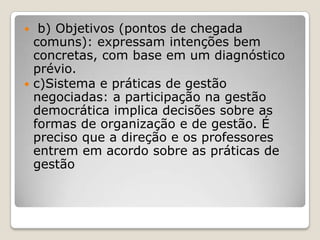  b) Objetivos (pontos de chegada
comuns): expressam intenções bem
concretas, com base em um diagnóstico
prévio.
 c)Sistema e práticas de gestão
negociadas: a participação na gestão
democrática implica decisões sobre as
formas de organização e de gestão. É
preciso que a direção e os professores
entrem em acordo sobre as práticas de
gestão
 