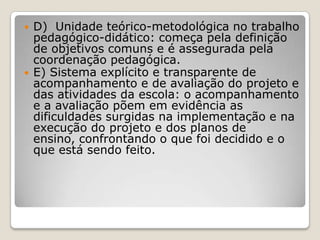  D) Unidade teórico-metodológica no trabalho
pedagógico-didático: começa pela definição
de objetivos comuns e é assegurada pela
coordenação pedagógica.
 E) Sistema explícito e transparente de
acompanhamento e de avaliação do projeto e
das atividades da escola: o acompanhamento
e a avaliação põem em evidência as
dificuldades surgidas na implementação e na
execução do projeto e dos planos de
ensino, confrontando o que foi decidido e o
que está sendo feito.
 