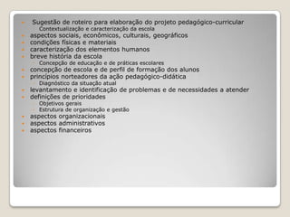  Sugestão de roteiro para elaboração do projeto pedagógico-curricular
◦ Contextualização e caracterização da escola
 aspectos sociais, econômicos, culturais, geográficos
 condições físicas e materiais
 caracterização dos elementos humanos
 breve história da escola
◦ Concepção de educação e de práticas escolares
 concepção de escola e de perfil de formação dos alunos
 princípios norteadores da ação pedagógico-didática
◦ Diagnóstico da situação atual
 levantamento e identificação de problemas e de necessidades a atender
 definições de prioridades
◦ Objetivos gerais
◦ Estrutura de organização e gestão
 aspectos organizacionais
 aspectos administrativos
 aspectos financeiros
 