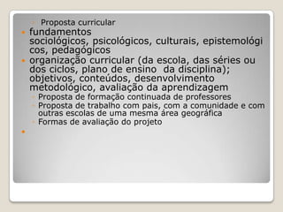 ◦ Proposta curricular
 fundamentos
sociológicos, psicológicos, culturais, epistemológi
cos, pedagógicos
 organização curricular (da escola, das séries ou
dos ciclos, plano de ensino da disciplina);
objetivos, conteúdos, desenvolvimento
metodológico, avaliação da aprendizagem
◦ Proposta de formação continuada de professores
◦ Proposta de trabalho com pais, com a comunidade e com
outras escolas de uma mesma área geográfica
◦ Formas de avaliação do projeto

 