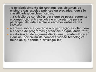 . o estabelecimento de rankings dos sistemas de
ensino e das escolas públicas ou provadas, que são
classificadas/desclassificadas;
. a criação de condições para que se possa aumentar
a competição entre escolas e encorajar os pais a
participar da vida escolar e escolher entre várias
escolas;
 a ênfase sobre a gestão e a organização escolar, com
a adoção de programas gerenciais de qualidade total;
 a valorização de algumas disciplinas _ matemática e
ciências, por causa da competitividade tecnológica
mundial, que tende a privilegiá-las;
 
