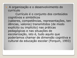  A organização e o desenvolvimento do
currículo
Currículo é o conjunto dos conteúdos
cognitivos e simbólicos
(saberes, competências, representações, ten
dências, valores) transmitidos (de modo
explícito ou implícito) nas práticas
pedagógicas e nas situações de
escolarização, isto é, tudo aquilo que
poderíamos chamar de dimensão cognitiva e
cultural da educação escolar (Forquin, 1993)
 